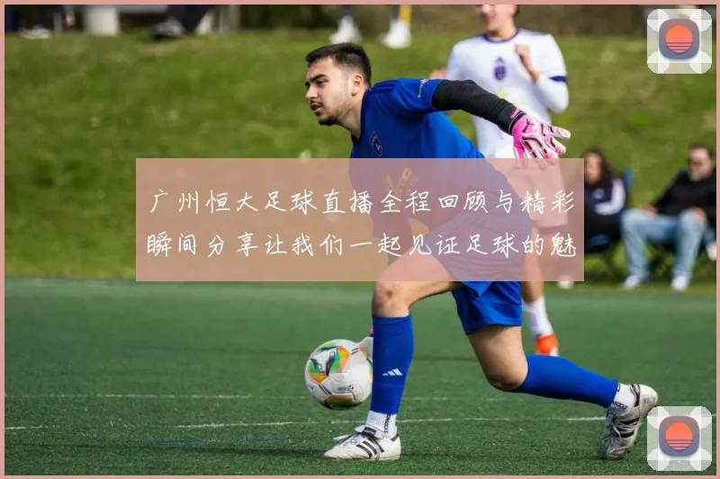 广州恒大足球直播全程回顾与精彩瞬间分享让我们一起见证足球的魅力与激情