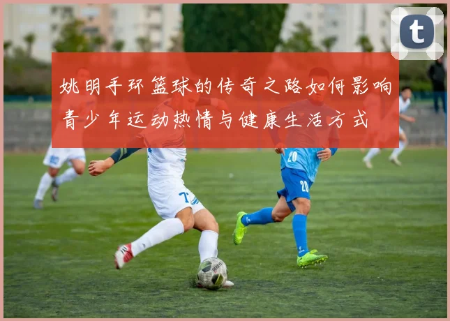 姚明手环篮球的传奇之路如何影响青少年运动热情与健康生活方式