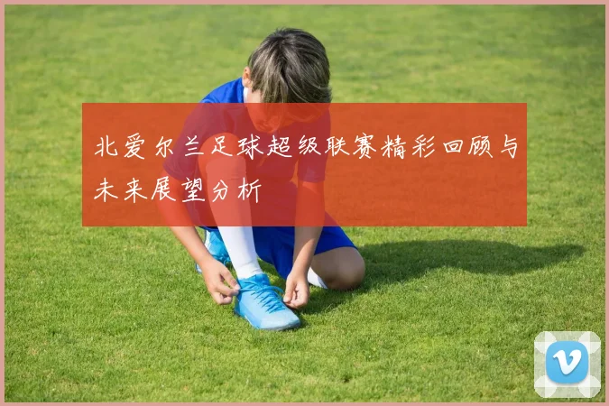 北爱尔兰足球超级联赛精彩回顾与未来展望分析