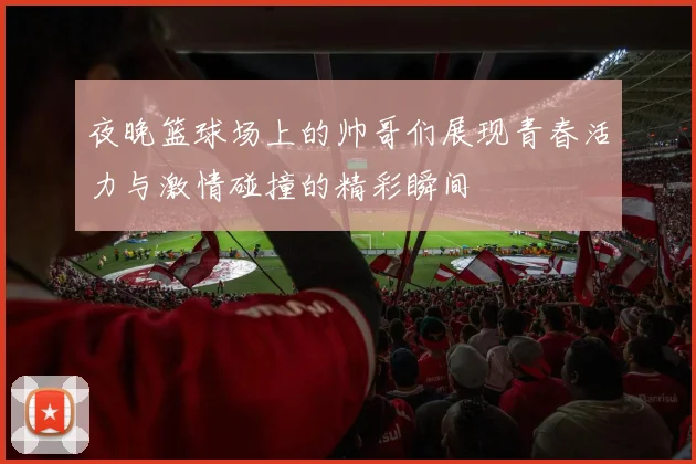 夜晚篮球场上的帅哥们展现青春活力与激情碰撞的精彩瞬间