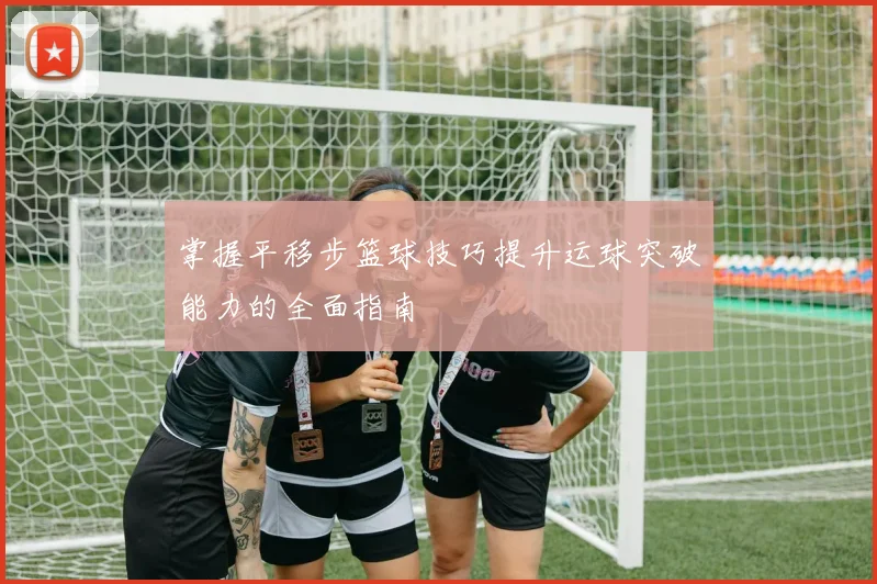 掌握平移步篮球技巧提升运球突破能力的全面指南