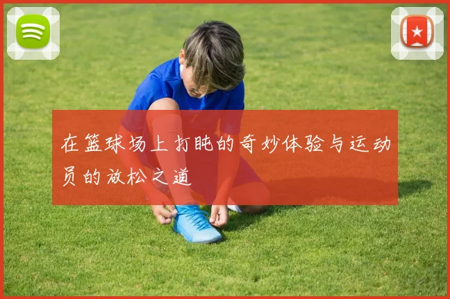 在篮球场上打盹的奇妙体验与运动员的放松之道