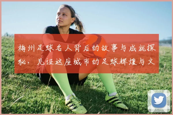 梅州足球名人背后的故事与成就探秘，见证这座城市的足球辉煌与文化传承