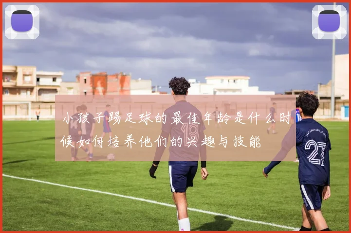 小孩子踢足球的最佳年龄是什么时候如何培养他们的兴趣与技能